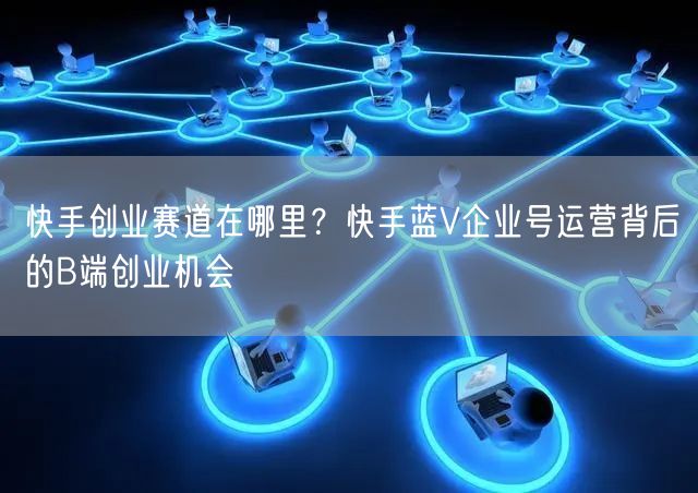 快手创业赛道在哪里？快手蓝V企业号运营背后的B端创业机会