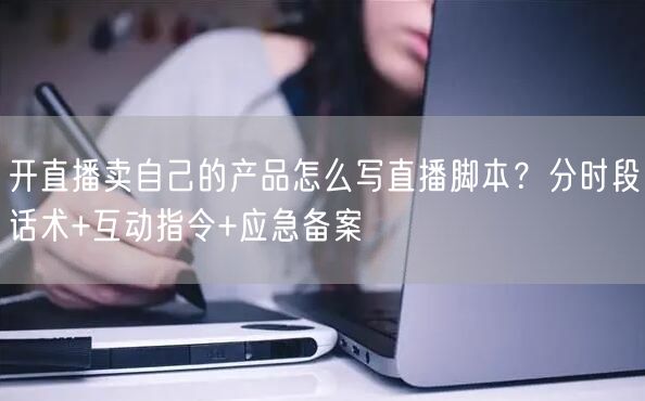开直播卖自己的产品怎么写直播脚本？分时段话术+互动指令+应急备案