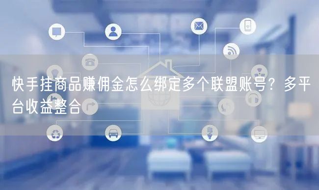 快手挂商品赚佣金怎么绑定多个联盟账号？多平台收益整合