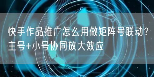 快手作品推广怎么用做矩阵号联动？主号+小号协同放大效应