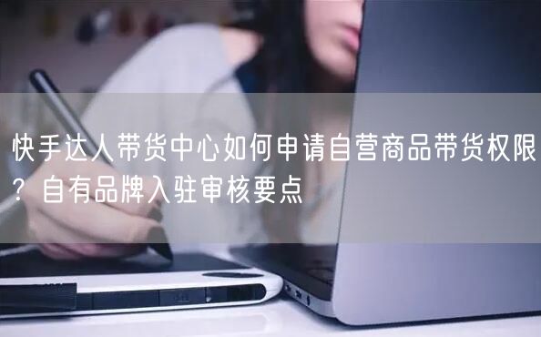 快手达人带货中心如何申请自营商品带货权限？自有品牌入驻审核要点