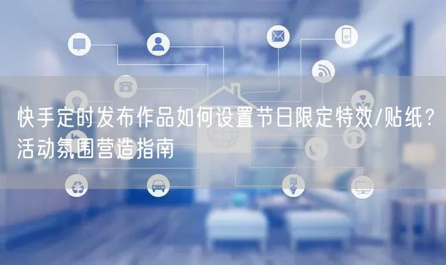 快手定时发布作品如何设置节日限定特效/贴纸？活动氛围营造指南