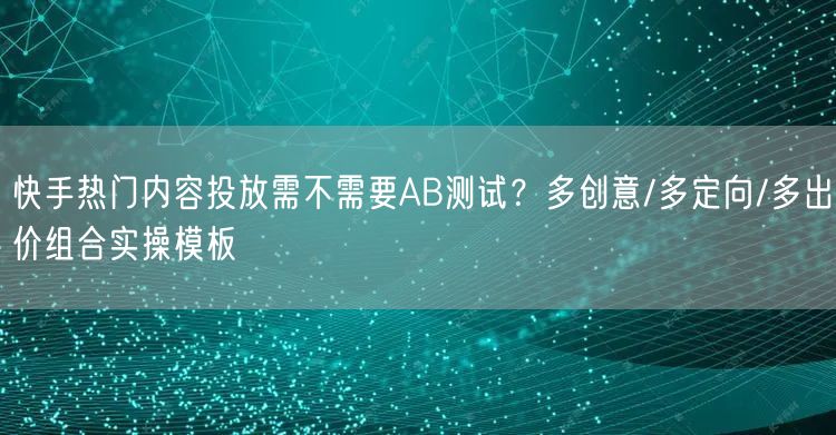 快手热门内容投放需不需要AB测试？多创意/多定向/多出价组合实操模板