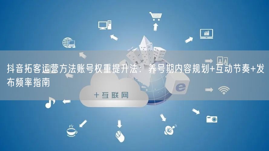 抖音拓客运营方法账号权重提升法：养号期内容规划+互动节奏+发布频率指南