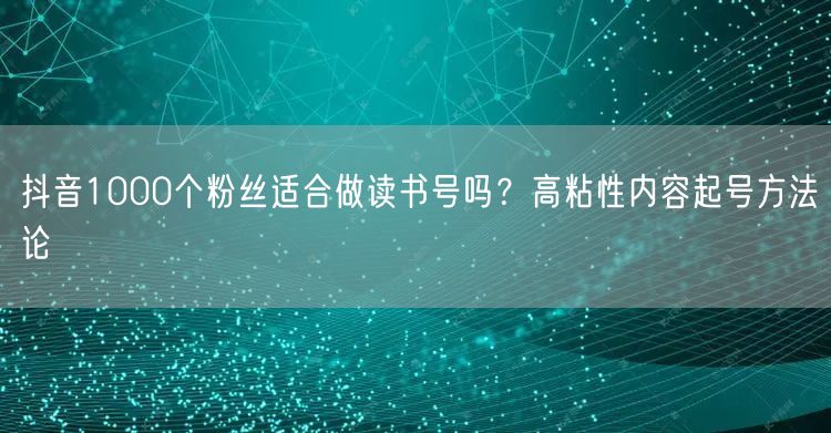 抖音1000个粉丝适合做读书号吗？高粘性内容起号方法论