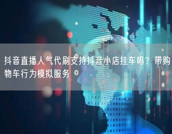 抖音直播人气代刷支持抖音小店挂车吗？带购物车行为模拟服务