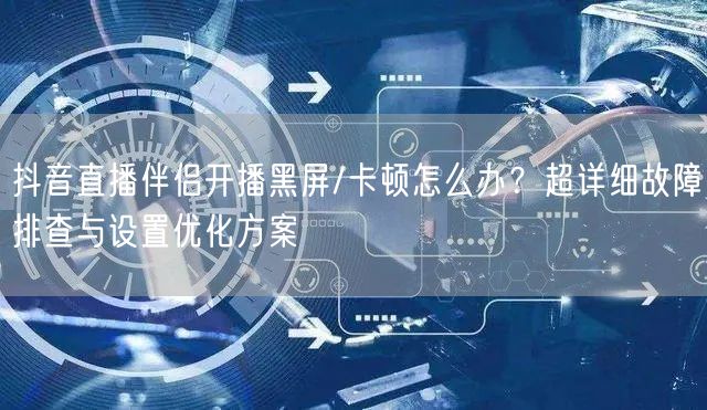 抖音直播伴侣开播黑屏/卡顿怎么办？超详细故障排查与设置优化方案