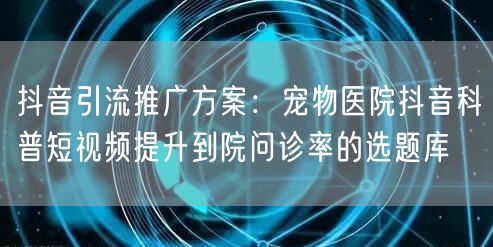 抖音引流推广方案：宠物医院抖音科普短视频提升到院问诊率的选题库
