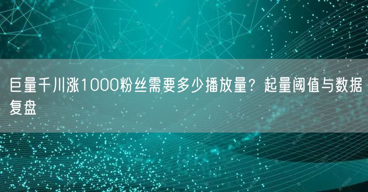 巨量千川涨1000粉丝需要多少播放量？起量阈值与数据复盘