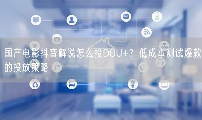 国产电影抖音解说怎么投DOU+？低成本测试爆款的投放策略