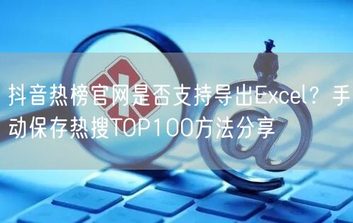 抖音热榜官网是否支持导出Excel？手动保存热搜TOP100方法分享