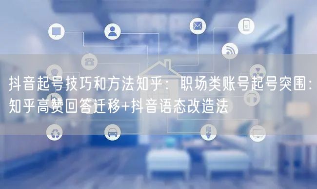 抖音起号技巧和方法知乎：职场类账号起号突围：知乎高赞回答迁移+抖音语态改造法