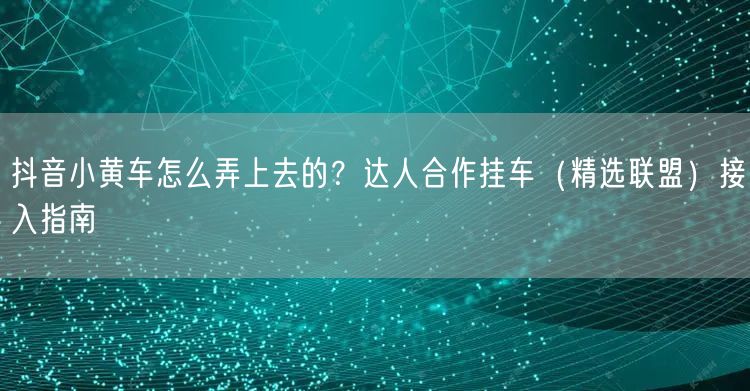 抖音小黄车怎么弄上去的？达人合作挂车（精选联盟）接入指南