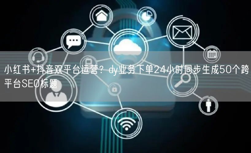 小红书+抖音双平台运营？dy业务下单24小时同步生成50个跨平台SEO标题