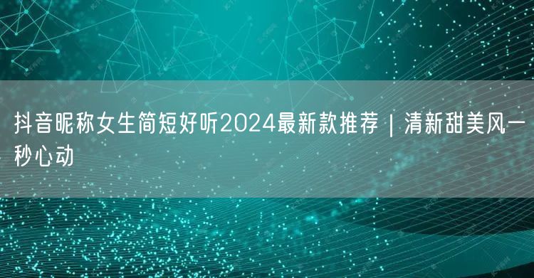 抖音昵称女生简短好听2024最新款推荐｜清新甜美风一秒心动
