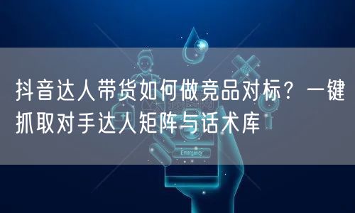 抖音达人带货如何做竞品对标？一键抓取对手达人矩阵与话术库