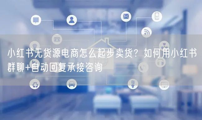小红书无货源电商怎么起步卖货？如何用小红书群聊+自动回复承接咨询