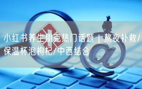 小红书养生朋克热门话题｜熬夜补救/保温杯泡枸杞/中西结合