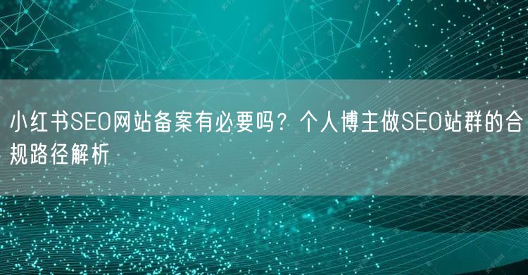 小红书SEO网站备案有必要吗？个人博主做SEO站群的合规路径解析