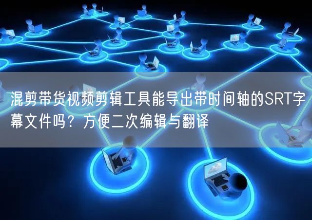 混剪带货视频剪辑工具能导出带时间轴的SRT字幕文件吗？方便二次编辑与翻译