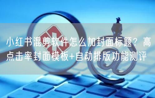 小红书混剪软件怎么加封面标题？高点击率封面模板+自动排版功能测评