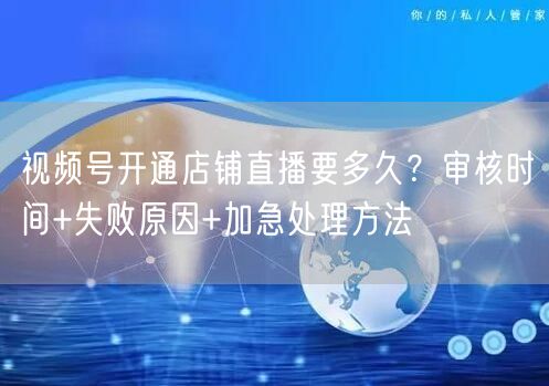 视频号开通店铺直播要多久？审核时间+失败原因+加急处理方法
