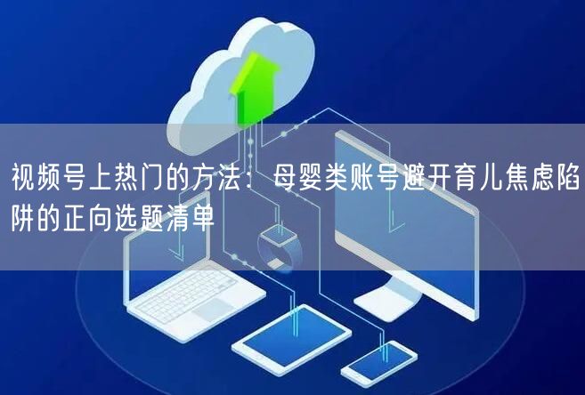 视频号上热门的方法：母婴类账号避开育儿焦虑陷阱的正向选题清单