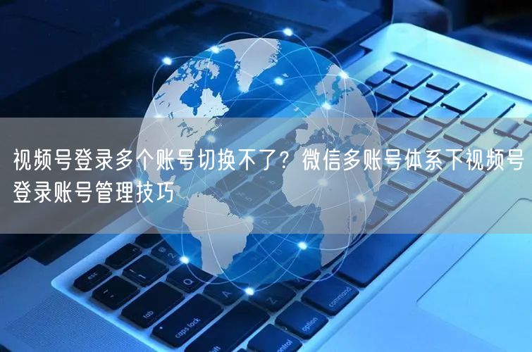 视频号登录多个账号切换不了？微信多账号体系下视频号登录账号管理技巧