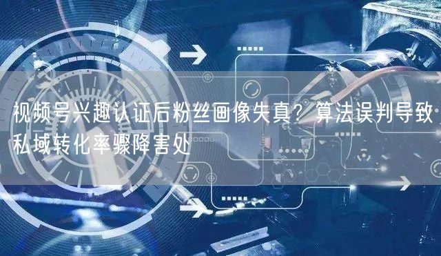 视频号兴趣认证后粉丝画像失真？算法误判导致私域转化率骤降害处
