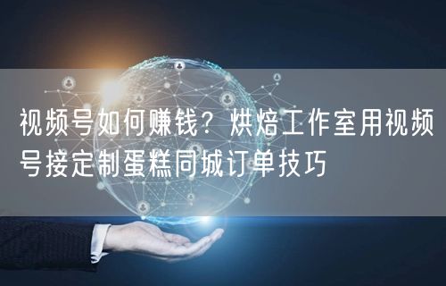 视频号如何赚钱？烘焙工作室用视频号接定制蛋糕同城订单技巧