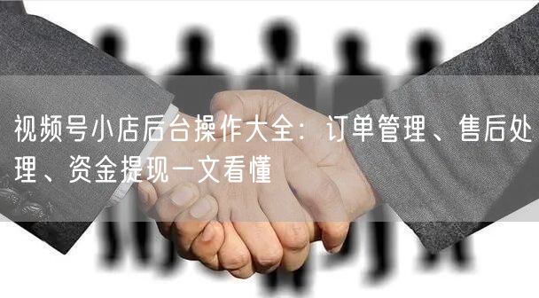 视频号小店后台操作大全：订单管理、售后处理、资金提现一文看懂
