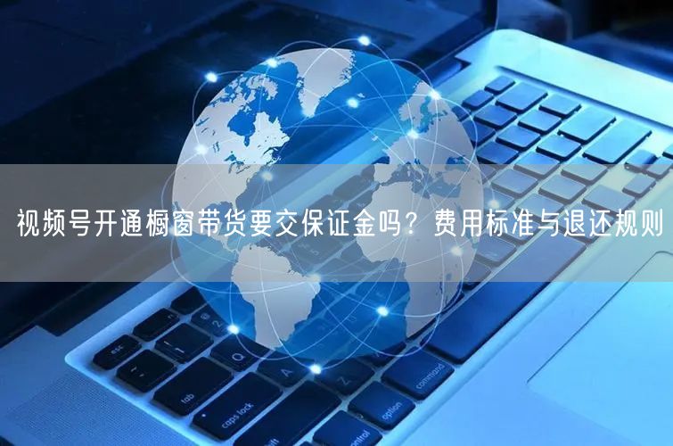 视频号开通橱窗带货要交保证金吗？费用标准与退还规则