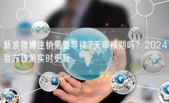新浪微博注销需要等待7天审核期吗？2024官方政策实时更新