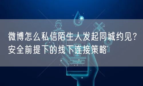 微博怎么私信陌生人发起同城约见？安全前提下的线下连接策略