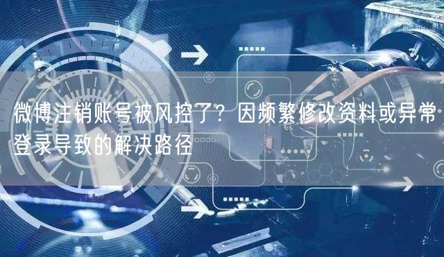 微博注销账号被风控了？因频繁修改资料或异常登录导致的解决路径