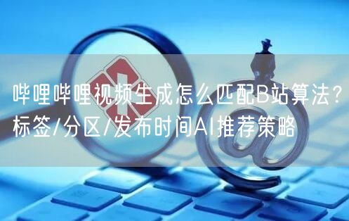 哔哩哔哩视频生成怎么匹配B站算法？标签/分区/发布时间AI推荐策略