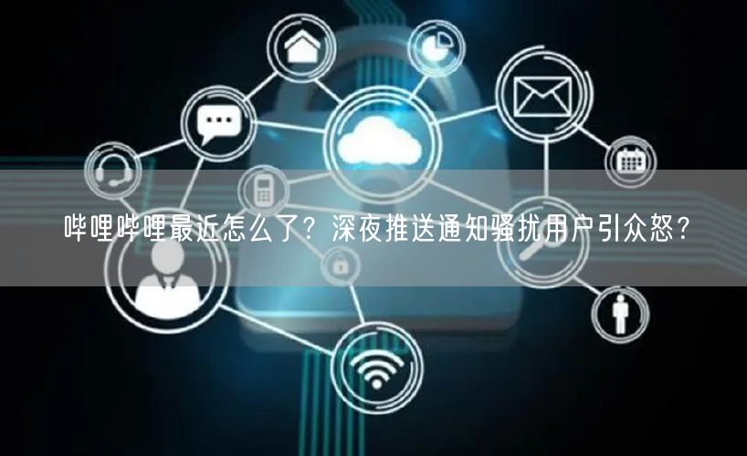 哔哩哔哩最近怎么了？深夜推送通知骚扰用户引众怒？