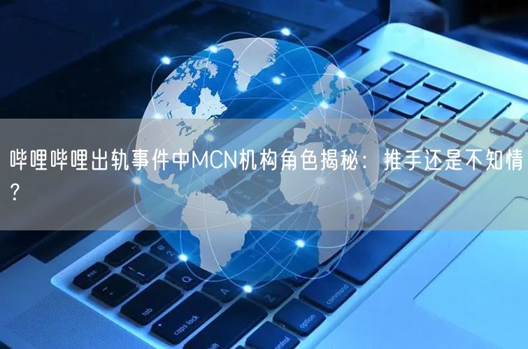 哔哩哔哩出轨事件中MCN机构角色揭秘：推手还是不知情？