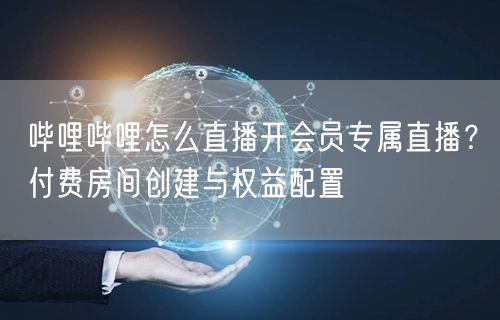 哔哩哔哩怎么直播开会员专属直播？付费房间创建与权益配置