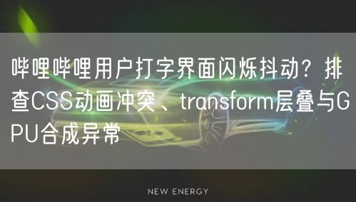 哔哩哔哩用户打字界面闪烁抖动？排查CSS动画冲突、transform层叠与GPU