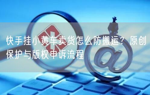 快手挂小黄车卖货怎么防搬运？原创保护与版权申诉流程