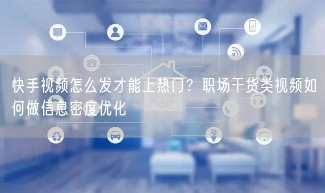 快手视频怎么发才能上热门？职场干货类视频如何做信息密度优化