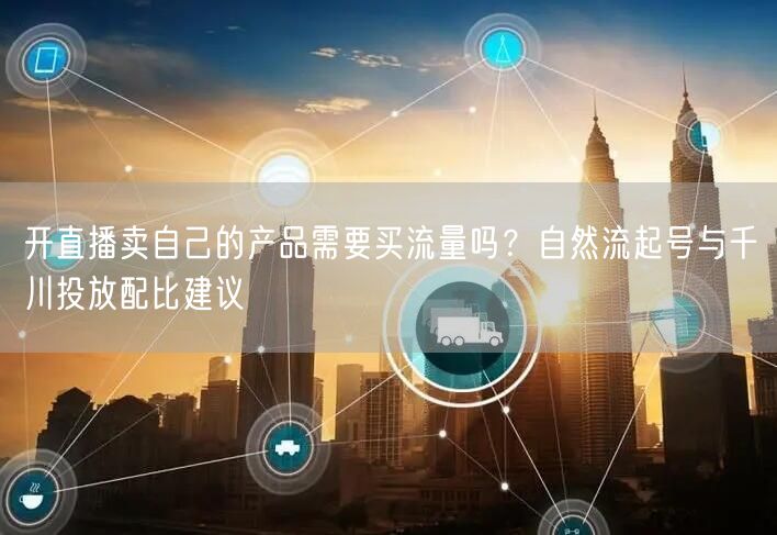 开直播卖自己的产品需要买流量吗？自然流起号与千川投放配比建议