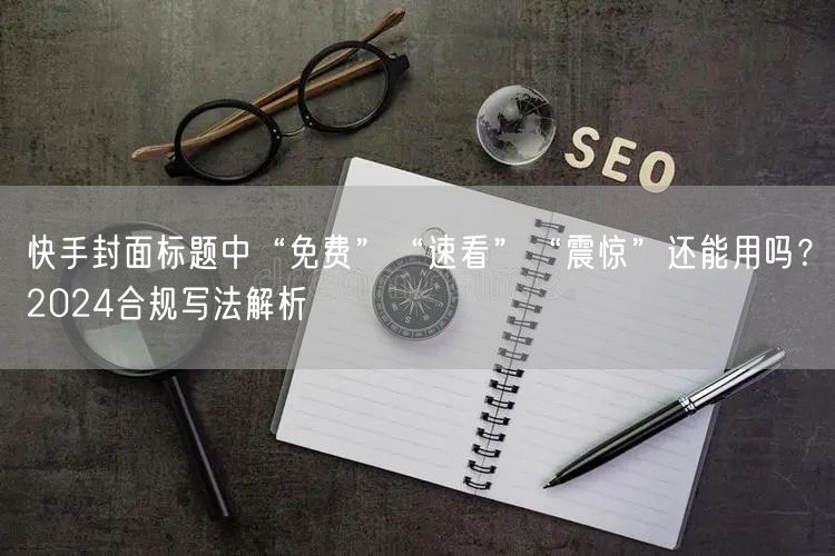 快手封面标题中“免费”“速看”“震惊”还能用吗？2024合规写法解析