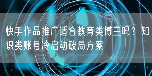快手作品推广适合教育类博主吗？知识类账号冷启动破局方案