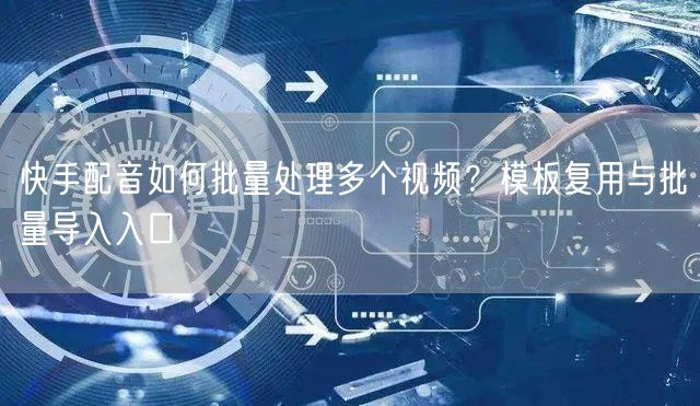 快手配音如何批量处理多个视频？模板复用与批量导入入口