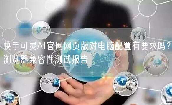 快手可灵AI官网网页版对电脑配置有要求吗？浏览器兼容性测试报告