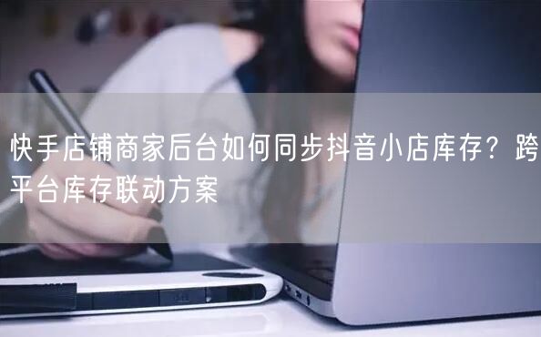 快手店铺商家后台如何同步抖音小店库存？跨平台库存联动方案