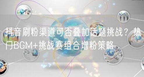 抖音刷粉渠道可否叠加话题挑战？热门BGM+挑战赛组合增粉策略