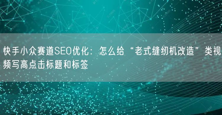 快手小众赛道SEO优化：怎么给“老式缝纫机改造”类视频写高点击标题和标签